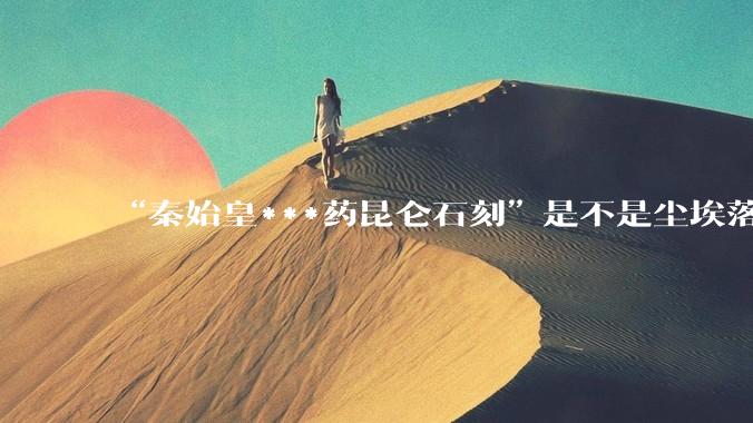 “秦始皇***药昆仑石刻”是不是尘埃落定了？