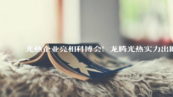 光热企业亮相科博会！龙腾光热实力出圈，为风光火储提供硬核方案_产业_参展_槽式
