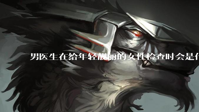 男医生在给年轻靓丽的女性检查时会是什么心态？