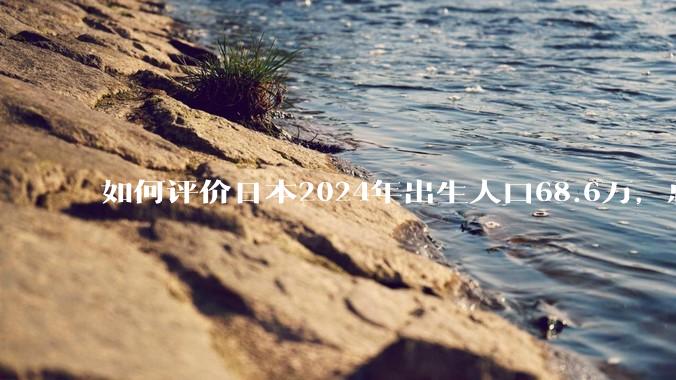 如何评价日本2024年出生人口68.6万，总和生育率再创历史新低？
